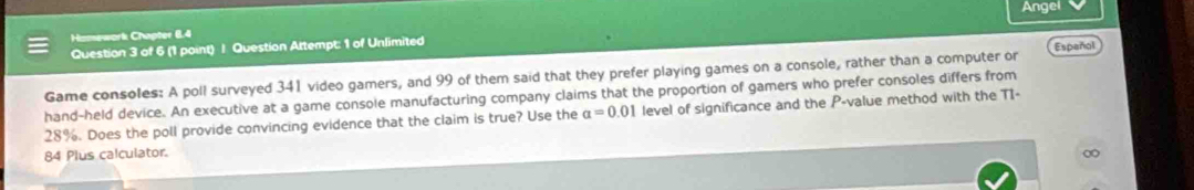 Hamework Chapter 6.4 Angei 
Question 3 of 6 (1 point) J Question Attempt: 1 of Unlimited 
Game consoles: A poll surveyed 341 video gamers, and 99 of them said that they prefer playing games on a console, rather than a computer or 
hand-held device. An executive at a game console manufacturing company claims that the proportion of gamers who prefer consoles differs from Español
28%. Does the poll provide convincing evidence that the claim is true? Use the a=0.01 level of significance and the P -value method with the T1- 
84 Plus calculator.