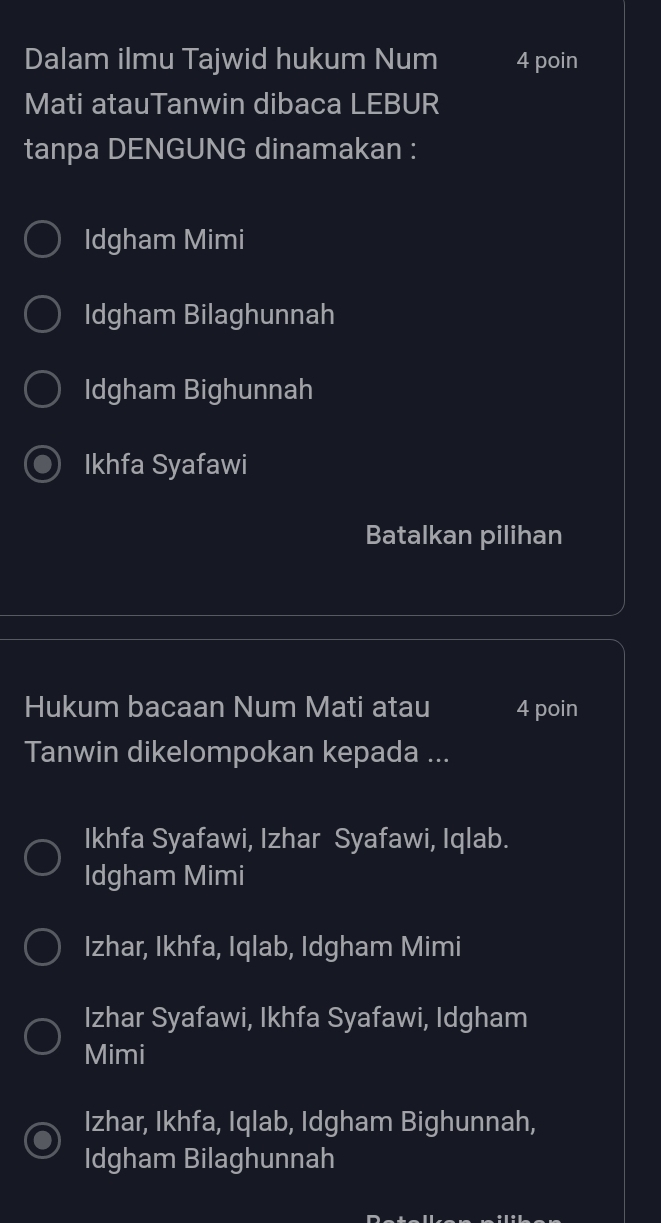 Dalam ilmu Tajwid hukum Num 4 poin
Mati atauTanwin dibaca LEBUR
tanpa DENGUNG dinamakan :
Idgham Mimi
Idgham Bilaghunnah
Idgham Bighunnah
Ikhfa Syafawi
Batalkan pilihan
Hukum bacaan Num Mati atau 4 poin
Tanwin dikelompokan kepada ...
Ikhfa Syafawi, Izhar Syafawi, Iqlab.
Idgham Mimi
Izhar, Ikhfa, Iqlab, Idgham Mimi
Izhar Syafawi, Ikhfa Syafawi, Idgham
Mimi
Izhar, Ikhfa, Iqlab, Idgham Bighunnah,
Idgham Bilaghunnah