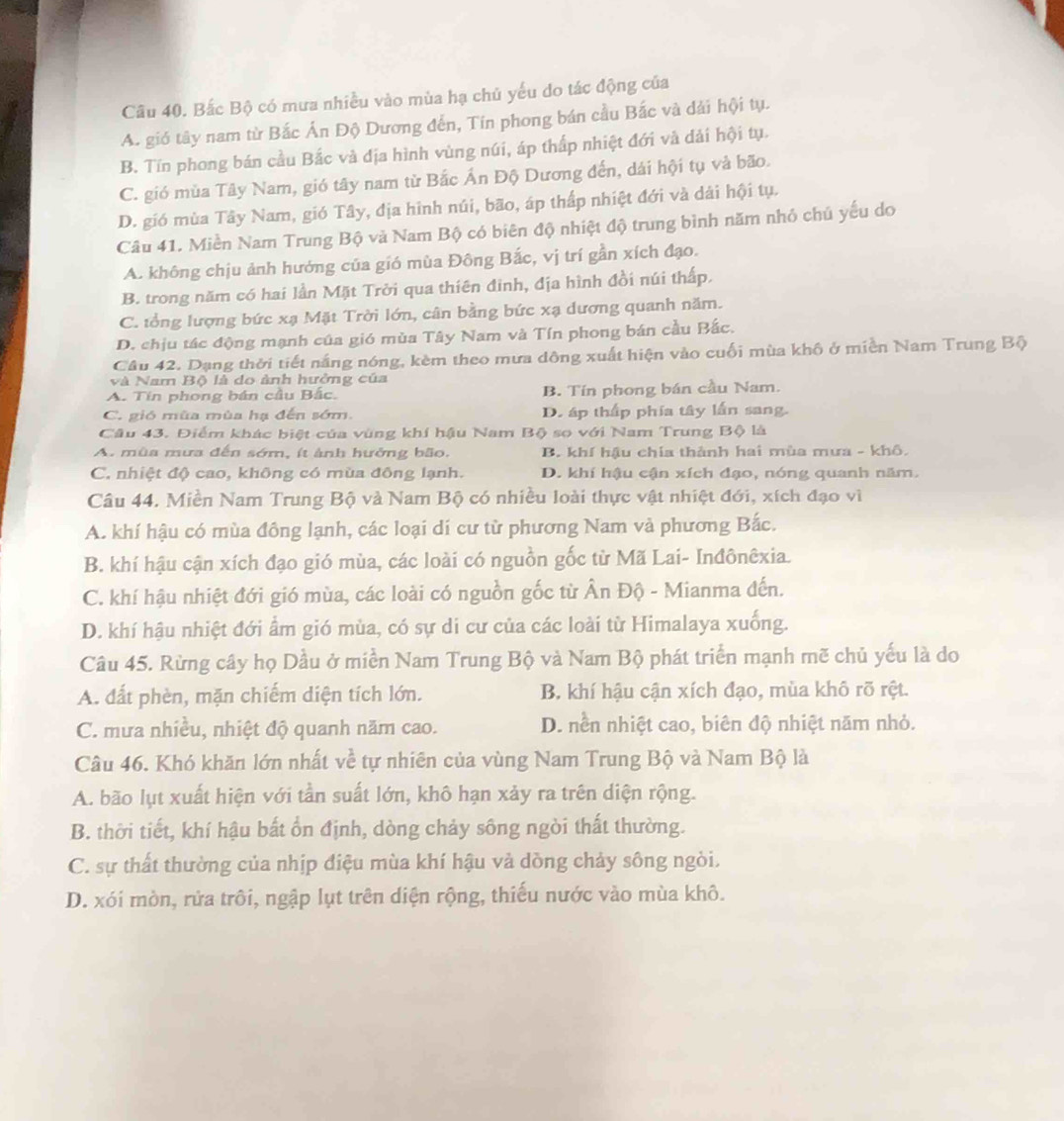 Bắc Bộ có mưa nhiều vào mùa hạ chủ yếu do tác động của
A. gió tây nam từ Bắc Án Độ Dương đến, Tín phong bán cầu Bắc và dải hội tụ.
B. Tín phong bán cầu Bắc và địa hình vùng núi, áp thấp nhiệt đới và dải hội tụ.
C. gió mùa Tây Nam, gió tây nam từ Bắc Ấn Độ Dương đến, dái hội tụ và bão.
D. gió mùa Tây Nam, gió Tây, địa hình núi, bão, áp thấp nhiệt đới và dài hội tụ.
Câu 41. Miền Nam Trung Bộ và Nam Bộ có biên độ nhiệt độ trung bình năm nhỏ chú yếu do
A. không chịu ảnh hướng của gió mùa Đông Bắc, vị trí gần xích đạo.
B. trong năm có hai lần Mặt Trời qua thiên đinh, địa hình đồi núi thấp.
C. tổng lượng bức xạ Mặt Trời lớn, cân bằng bức xạ dương quanh năm.
D. chịu tác động mạnh của gió mùa Tây Nam và Tín phong bán cầu Bắc.
Câu 42. Dạng thời tiết nắng nóng, kèm theo mưa dông xuất hiện vào cuối mùa khô ở miền Nam Trung Bộ
và Nam Bộ là do ảnh hưởng của
A. Tin phong bán cầu Bắc. B. Tín phong bán cầu Nam.
C. gió mùa mùa hạ đến sớm. D. áp thấp phía tây lần sang.
Câu 43. Điểm khác biệt của vùng khí hậu Nam Bộ so với Nam Trung Bộ là
A. mùa mưa đến sớm, ít ảnh hưởng bão. B. khí hậu chía thành hai mùa mưa - khô.
C. nhiệt độ cao, không có mùa đông lạnh. D. khí hậu cận xích đạo, nóng quanh năm.
Câu 44. Miền Nam Trung Bộ và Nam Bộ có nhiều loài thực vật nhiệt đới, xích đạo vì
A. khí hậu có mùa đông lạnh, các loại dí cư từ phương Nam và phương Bắc.
B. khí hậu cận xích đạo gió mùa, các loài có nguồn gốc từ Mã Lai- Inđônêxia.
C. khí hậu nhiệt đới gió mùa, các loài có nguồn gốc từ Ấn Độ - Mianma đến.
D. khí hậu nhiệt đới ẩm gió mùa, có sự di cư của các loài từ Himalaya xuống.
Câu 45. Rừng cây họ Dầu ở miền Nam Trung Bộ và Nam Bộ phát triển mạnh mẽ chủ yếu là do
A. đất phèn, mặn chiếm diện tích lớn. B. khí hậu cận xích đạo, mùa khô rõ rệt.
C. mưa nhiều, nhiệt độ quanh năm cao. D. nền nhiệt cao, biên độ nhiệt năm nhỏ.
Câu 46. Khó khăn lớn nhất về tự nhiên của vùng Nam Trung Bộ và Nam Bộ là
A. bão lụt xuất hiện với tần suất lớn, khô hạn xảy ra trên diện rộng.
B. thời tiết, khí hậu bất ổn định, dòng chảy sông ngời thất thường.
C. sự thất thường của nhịp điệu mùa khí hậu và dòng chảy sông ngòi.
D. xói mòn, rửa trôi, ngập lụt trên diện rộng, thiếu nước vào mùa khô.