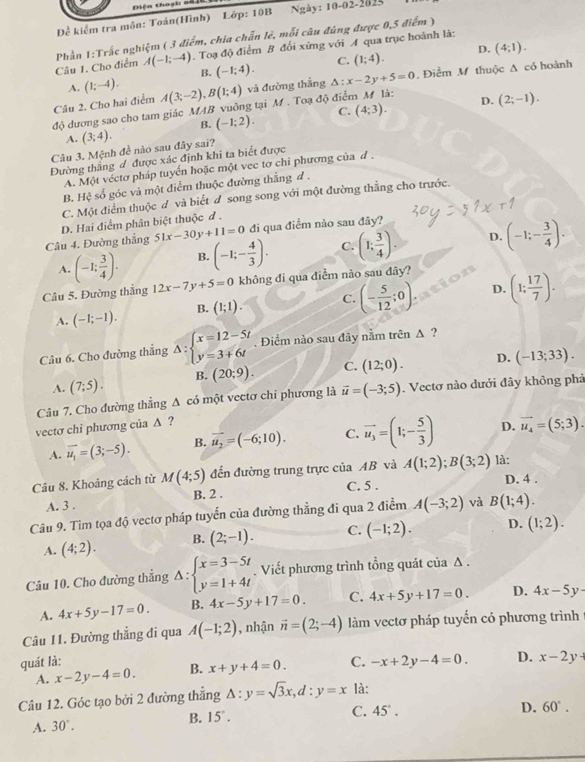 iện thoại o
Đề kiểm tra môn: Toán(Hình) Lớp: 10B Ngày: 10-02-202
Phần 1:Trắc nghiệm ( 3 điểm, chia chẵn lẻ, mỗi câu đúng được 0,5 điểm )
D. (4;1).
Câu 1. Cho điểm A(-1;-4). Toạ độ điểm B đối xứng với A qua trục hoành là:
C. (1;4).
B.
A. (1;-4). (-1;4).
Câu 2. Cho hai điểm A(3;-2),B(1;4) và đường thằng △ :x-2y+5=0. Điểm M thuộc Δ có hoành
độ dương sao cho tam giác MAB vuông tại M . Toạ độ điểm M là:
D. (2;-1).
C. (4;3).
B. (-1;2).
A. (3;4).
Câu 3. Mệnh đề nào sau đây sai?
Đường thẳng đ được xác định khi ta biết được
A. Một véctơ pháp tuyến hoặc một vec tơ chỉ phương của d .
B. Hệ số góc và một điểm thuộc đường thắng đ .
C. Một điểm thuộc đ và biết đ song song với một đường thẳng cho trước.
D. Hai điểm phân biệt thuộc đ .
D. (-1;- 3/4 ).
Câu 4. Đường thắng 51x-30y+11=0 đi qua điểm nào sau đây?
A. (-1; 3/4 ).
B. (-1;- 4/3 ).
C. (1; 3/4 ).
Câu 5. Đường thẳng 12x-7y+5=0 không đi qua diểm nào sau dây?
D.
B. (1;1). (- 5/12 ;0). (1; 17/7 ).
C.
A. (-1;-1).
Câu 6. Cho đường thẳng Delta :beginarrayl x=12-5t y=3+6tendarray.. Điểm nào sau đây nằm trên △ ?
D. (-13;33).
B. (20;9).
C. (12;0).
A. (7;5).
Câu 7. Cho đường thẳng Δ có một vectơ chi phương là vector u=(-3;5). Vectơ nào dưới đây không phả
vectơ chi phương của Δ ?
B.
A. vector u_1=(3;-5). vector u_2=(-6;10).
C. vector u_3=(1;- 5/3 )
D. vector u_4=(5;3).
Câu 8. Khoảng cách từ M(4;5) đến đường trung trực của AB và A(1;2);B(3;2) là:
C. 5 .
D. 4 .
B. 2 .
A. 3 .
Câu 9. Tìm tọa độ vectơ pháp tuyến của đường thẳng đi qua 2 điểm A(-3;2) và B(1;4).
D. (1;2).
B.
A. (4;2). (2;-1).
C. (-1;2).
Câu 10. Cho đường thẳng △ :beginarrayl x=3-5t y=1+4tendarray. Viết phương trình tổng quát của Δ .
A. 4x+5y-17=0. B. 4x-5y+17=0. C. 4x+5y+17=0. D. 4x-5y
Câu 11. Đường thắng đi qua A(-1;2) , nhận vector n=(2;-4) làm vectơ pháp tuyến có phương trình
quát là: C. -x+2y-4=0. D. x-2y+
A. x-2y-4=0. B. x+y+4=0.
Câu 12. Góc tạo bởi 2 đường thẳng △ :y=sqrt(3)x,d:y=x là:
A. 30°. B. 15°.
C. 45°. D. 60°.