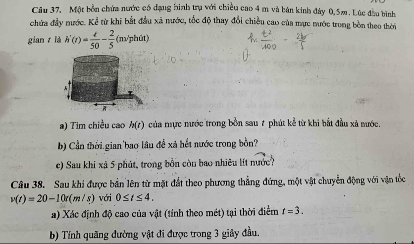 Một bồn chứa nước có dạng hình trụ với chiều cao 4 m và bán kính đáy 0,5m. Lúc đầu bình 
chứa đầy nước. Kể từ khi bắt đầu xả nước, tốc độ thay đổi chiều cao của mực nước trong bồn theo thời 
gian t là h'(t)= t/50 - 2/5  (m/phit)
a) Tìm chiều cao h(t) của mực nước trong bồn sau t phút kể từ khi bắt đầu xả nước. 
b) Cần thời gian bao lâu đề xả hết nước trong bồn? 
c) Sau khi xả 5 phút, trong bồn còn bao nhiêu lít nước? 
Câu 38. Sau khi được bắn lên từ mặt đất theo phương thẳng đứng, một vật chuyển động với vận tốc
v(t)=20-10t(m/s) với 0≤ t≤ 4. 
a) Xác định độ cao của vật (tính theo mét) tại thời điểm t=3. 
b) Tính quãng đường vật đi được trong 3 giây đầu.