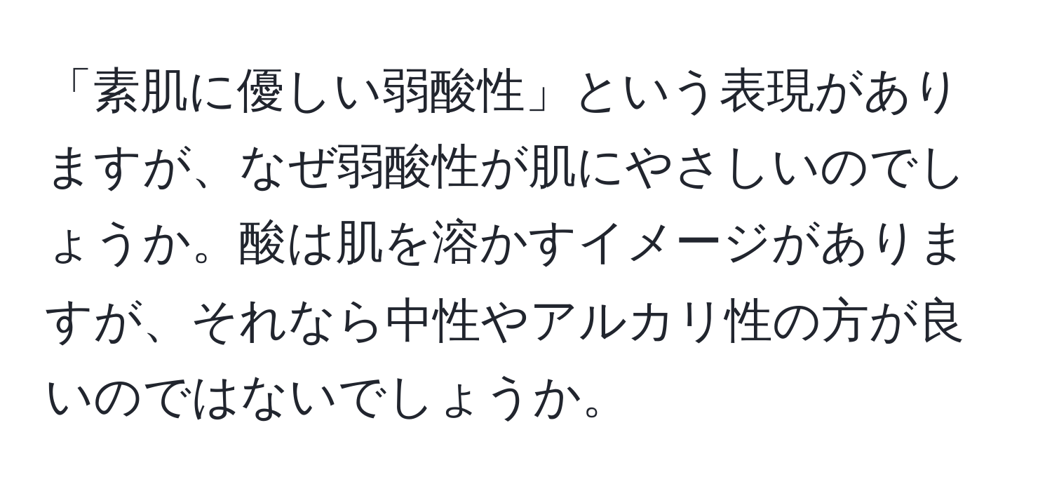 「素肌に優しい弱酸性」という表現がありますが、なぜ弱酸性が肌にやさしいのでしょうか。酸は肌を溶かすイメージがありますが、それなら中性やアルカリ性の方が良いのではないでしょうか。