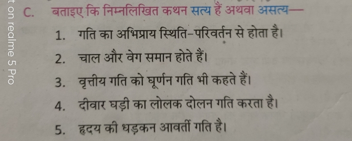 बताइए कि निम्नलिखित कथन सत्य हैं अथवा असत्य— 
1. गति का अभिप्राय स्थिति-परिवर्तन से होता है। 
2. चाल और वेग समान होते हैं। 
3. वृत्तीय गति को घूर्णन गति भी कहते हैं। 
4. दीवार घड़ी का लोलक दोलन गति करता है। 
5. हृदय की धड़कन आवर्ती गति है।