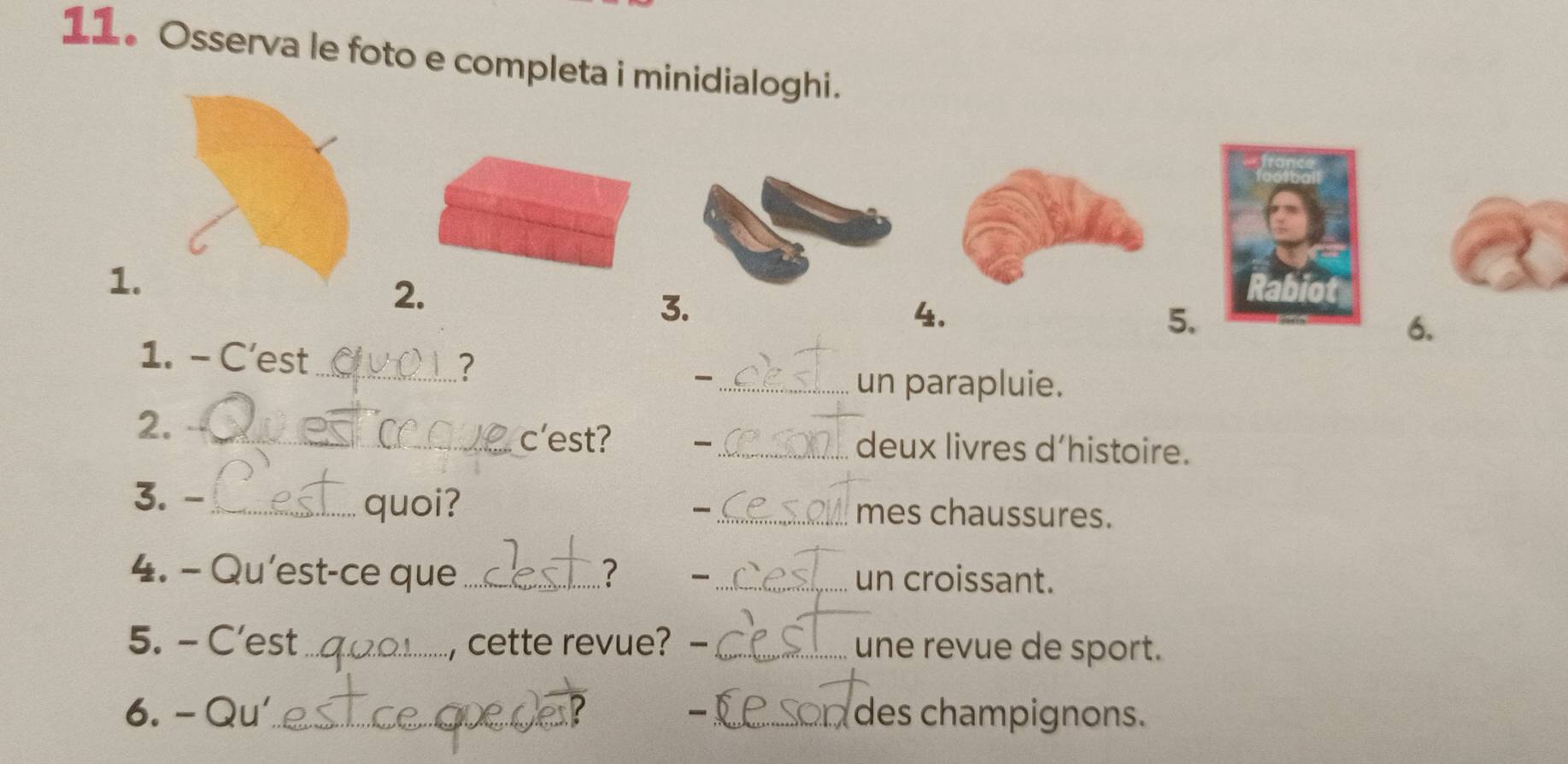 Osserva le foto e completa i minidialoghi. 
1. 
2. 
3. 
4. 
5. 
6. 
1. - C’est 
_? 
_ 
un parapluie. 
2. _c'est? _ deux livres d’histoire. 
3. -_ quoi? _mes chaussures. 
4. - Qu'est-ce que _? _un croissant. 
_ 
5. - C’est _, cette revue? -_ une revue de sport. 
6. - Qu'_ _ des champignons.