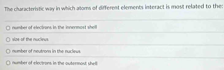 The characteristic way in which atoms of different elements interact is most related to the:
number of electrons in the innermost shell
size of the nucleus
number of neutrons in the nucleus
number of electrons in the outermost shell