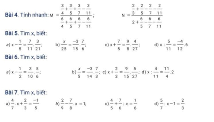 Tính nhanh: M=frac  3/4 + 3/5 + 3/7 - 3/11  6/4 + 6/5 + 6/7 - 6/11 ; N=frac  2/3 + 2/5 - 2/7 - 2/11 2+ 6/5 - 6/7 - 6/11 
Bài 5. Tìm x, biết: 
a) x- 1/5 = 7/11 . 3/21 ; b)  x/25 = (-3)/15 . 7/6 ; c) x+ 7/5 = 9/8 ·  4/27 ; d) x: 5/11 = (-4)/12 .6
Bài 6. Tìm x, biết: 
a) x- 1/2 = 3/10 ·  5/6  I b )  x/5 = (-3)/14 ·  7/3 ; c) x+ 2/3 = 9/15 ·  5/27 ; d) x: 4/11 = 11/4 .2
Bài 7. Tìm x, biết: 
a)  4/7 .x+ 2/3 = (-1)/5  b)  2/9 - 7/8 . x=1; c)  4/5 + 7/6 :x= 1/6  d)  5/7 :x-1= 2/3 