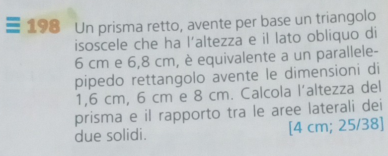 198 Un prisma retto, avente per base un triangolo 
isoscele che ha l’altezza e il lato obliquo di
6 cm e 6,8 cm, è equivalente a un parallele- 
pipedo rettangolo avente le dimensioni di
1,6 cm, 6 cm e 8 cm. Calcola l’altezza del 
prisma e il rapporto tra le aree laterali dei 
due solidi. [ 4 cm; 25/38 ]