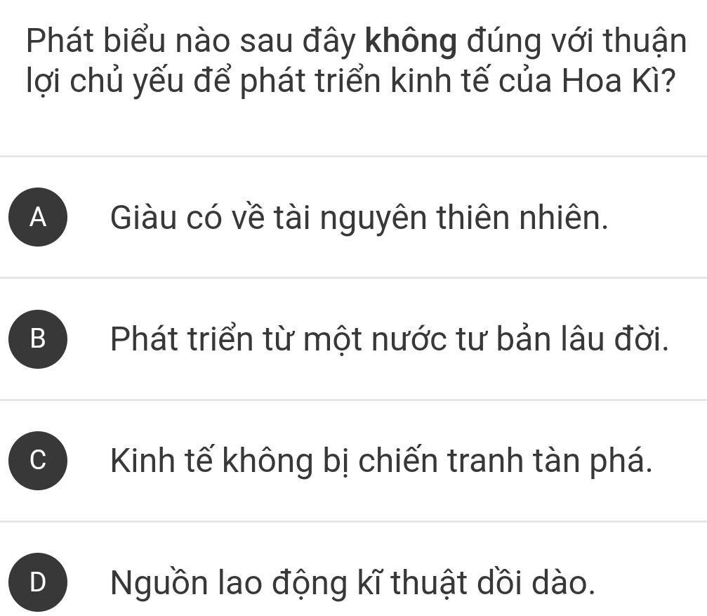 Phát biểu nào sau đây không đúng với thuận
lợi chủ yếu để phát triển kinh tế của Hoa Kì?
A Giàu có về tài nguyên thiên nhiên.
B Phát triển từ một nước tư bản lâu đời.
Kinh tế không bị chiến tranh tàn phá.
Nguồn lao động kĩ thuật dồi dào.