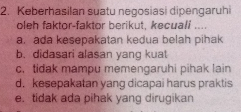 Keberhasilan suatu negosiasi dipengaruhi
oleh faktor-faktor berikut, kecuali ....
a. ada kesepakatan kedua belah pihak
b. didasari alasan yang kuat
c. tidak mampu memengaruhi pihak lain
d. kesepakatan yang dicapai harus praktis
e. tidak ada pihak yang dirugikan