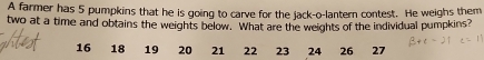 A farmer has 5 pumpkins that he is going to carve for the jack-o-lantern contest. He weighs them 
two at a time and obtains the weights below. What are the weights of the individual pumpkins?
16 18 19 20 21 22 23 24 26 27