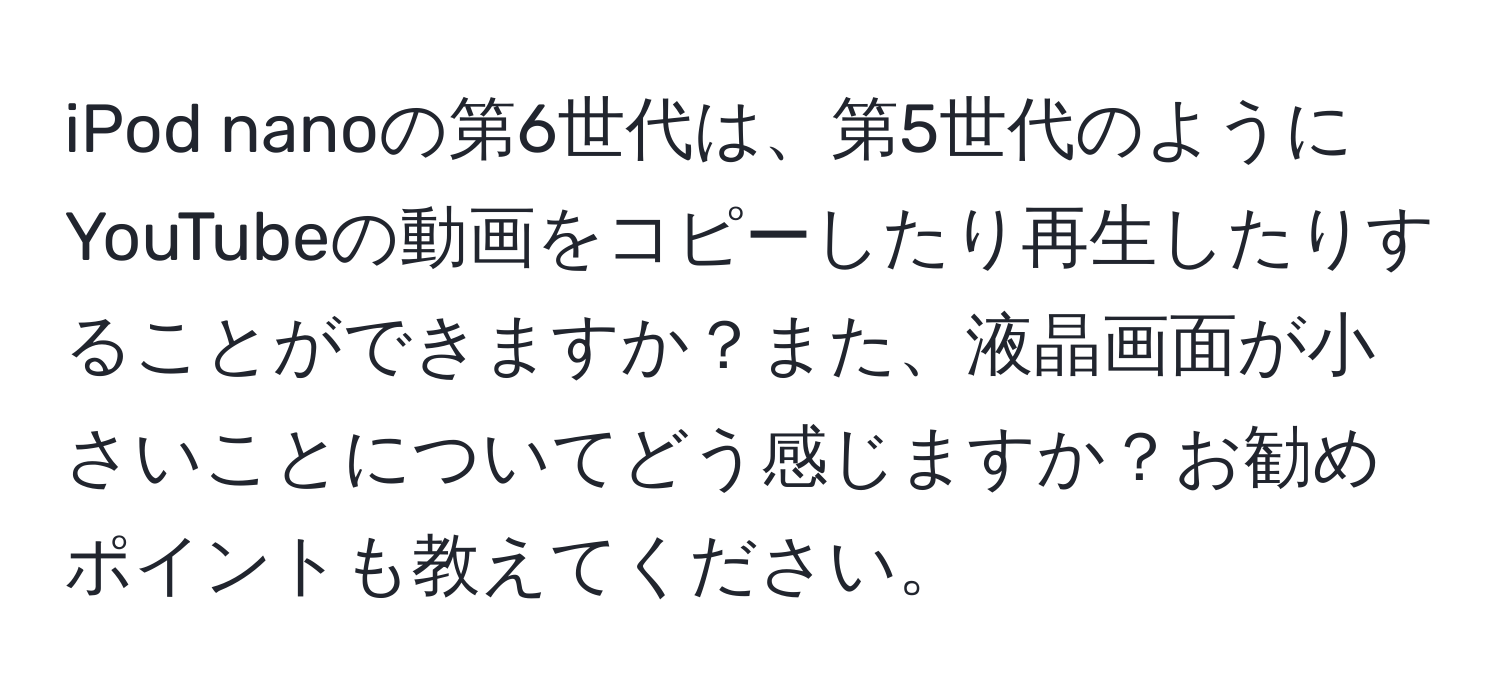 iPod nanoの第6世代は、第5世代のようにYouTubeの動画をコピーしたり再生したりすることができますか？また、液晶画面が小さいことについてどう感じますか？お勧めポイントも教えてください。
