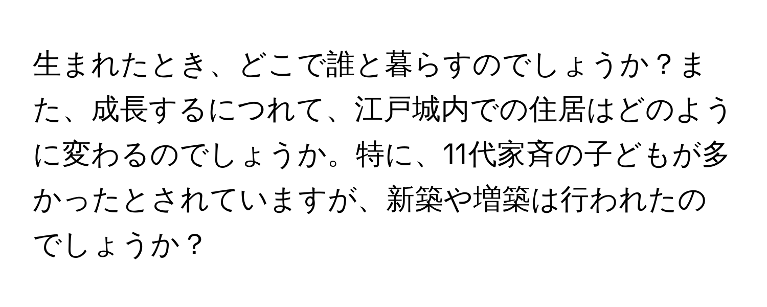 生まれたとき、どこで誰と暮らすのでしょうか？また、成長するにつれて、江戸城内での住居はどのように変わるのでしょうか。特に、11代家斉の子どもが多かったとされていますが、新築や増築は行われたのでしょうか？