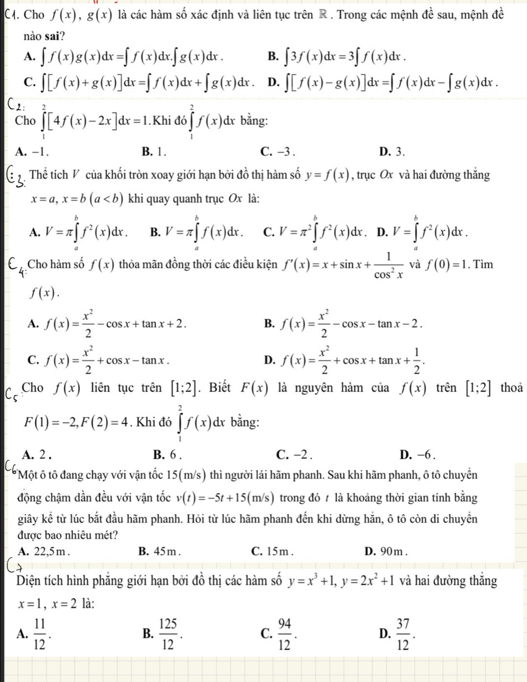 (. Cho f(x),g(x) là các hàm số xác định và liên tục trên R . Trong các mệnh a^a sau, mệnh đề
nào sai?
A. ∈t f(x)g(x)dx=∈t f(x)dx.∈t g(x)dx. B. ∈t 3f(x)dx=3∈t f(x)dx.
C. ∈t [f(x)+g(x)]dx=∈t f(x)dx+∈t g(x)dx. D. ∈t [f(x)-g(x)]dx=∈t f(x)dx-∈t g(x)dx.
Cho ∈tlimits _1^(2[4f(x)-2x]dx=1.Khid6∈tlimits _1^2f(x)dx bằng:
A. -1. B. 1 . C. −3 . D. 3.
Thể tích V của khối tròn xoay giới hạn bởi đồ thị hàm số y=f(x) , trục Ox và hai đường thắng
x=a,x=b(a khi quay quanh trục Ox là:
A. V=π ∈tlimits _a^bf^2)(x)dx. B. V=π ∈tlimits _a^(bf(x)dx. C. V=π ^2)∈tlimits _a^(bf^2)(x)dx. D. V=∈tlimits _a^(bf^2)(x)dx.
C_4 Cho hàm số f(x) thỏa mãn đồng thời các điều kiện f'(x)=x+sin x+ 1/cos^2x  và f(0)=1. Tìm
f(x).
A. f(x)= x^2/2 -cos x+tan x+2. B. f(x)= x^2/2 -cos x-tan x-2.
C. f(x)= x^2/2 +cos x-tan x. D. f(x)= x^2/2 +cos x+tan x+ 1/2 .
C- Cho f(x) liên tục trên [1;2]. Biết F(x) là nguyên hàm của f(x) trên [1;2] thoa
F(1)=-2,F(2)=4. Khi đó ∈tlimits _1^(2f(x)dx bằng:
A. 2 . B. 6 . C. −2 . D. −6 .
TMột ô tô đang chạy với vận tốc 15(m/s) thì người lái hãm phanh. Sau khi hãm phanh, ô tô chuyềển
động chậm dần đều với vận tốc v(t)=-5t+15(m/s) trong đó t là khoảng thời gian tính bằng
giây kể từ lúc bắt đầu hãm phanh. Hỏi từ lúc hãm phanh đến khi dừng hằn, ô tô còn di chuyển
được bao nhiêu mét?
A. 22,5m . B. 45m. C. 15m . D. 90m .
Diện tích hình phẳng giới hạn bởi đồ thị các hàm số y=x^3)+1,y=2x^2+1 và hai đường thắng
x=1,x=2 là:
A.  11/12 .  125/12 .  94/12 .  37/12 .
B.
C.
D.