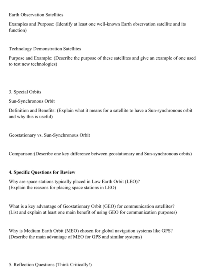 Earth Observation Satellites 
Examples and Purpose: (Identify at least one well-known Earth observation satellite and its 
function) 
Technology Demonstration Satellites 
Purpose and Example: (Describe the purpose of these satellites and give an example of one used 
to test new technologies) 
3. Special Orbits 
Sun-Synchronous Orbit 
Definition and Benefits: (Explain what it means for a satellite to have a Sun-synchronous orbit 
and why this is useful) 
Geostationary vs. Sun-Synchronous Orbit 
Comparison:(Describe one key difference between geostationary and Sun-synchronous orbits) 
4. Specific Questions for Review 
Why are space stations typically placed in Low Earth Orbit (LEO)? 
(Explain the reasons for placing space stations in LEO) 
What is a key advantage of Geostationary Orbit (GEO) for communication satellites? 
(List and explain at least one main benefit of using GEO for communication purposes) 
Why is Medium Earth Orbit (MEO) chosen for global navigation systems like GPS? 
(Describe the main advantage of MEO for GPS and similar systems) 
5. Reflection Questions (Think Critically!)