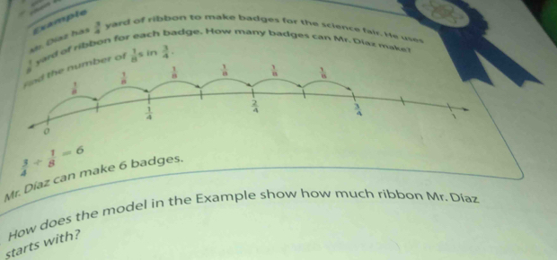 Díaz hás ceample
 3/4  yard of ribbon to make badges for the science fair. He ues
. adge. How many badges can Mr. Diaz make!
ard of ribbon for ch
of  1/8 s in  3/4 .
 3/4 /  1/8 =6
Mr. Díaz can make 6 badges.
starts with? How does the model in the Example show how much ribbon Mr. Díaz