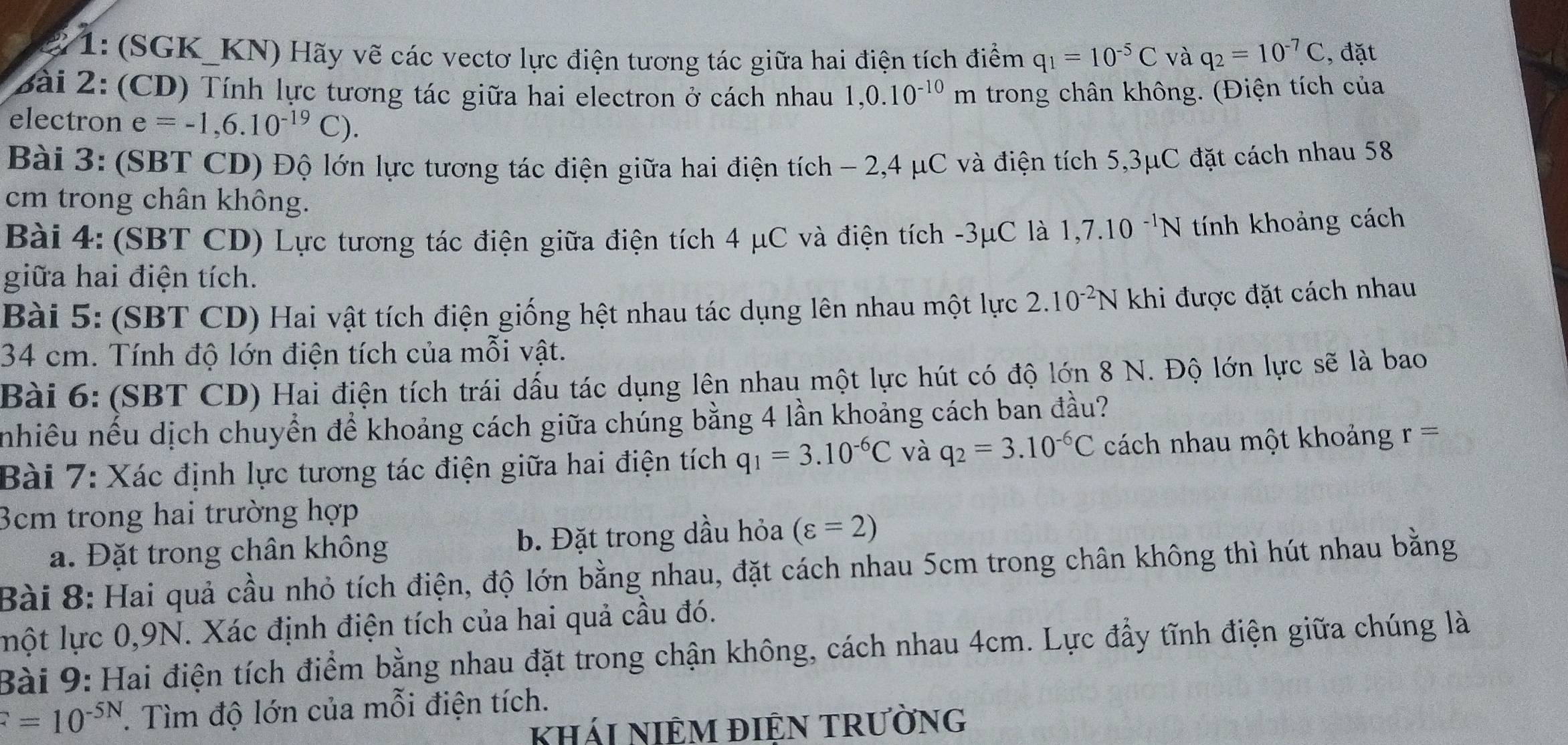 1: (SGK_KN) Hãy vẽ các vectơ lực điện tương tác giữa hai điện tích điểm q_1=10^(-5)C và q_2=10^(-7)C , đặt
Bài 2: (CD) Tính lực tương tác giữa hai electron ở cách nhau 1,0.10^(-10)m trong chân không. (Điện tích của
electron e=-1,6.10^(-19)C).
Bài 3: (SBT CD) Độ lớn lực tương tác điện giữa hai điện tích - 2,4 μC và điện tích 5,3μC đặt cách nhau 58
cm trong chân không.
Bài 4: (SBT CD) Lực tương tác điện giữa điện tích 4 μC và điện tích -3μC là 1,7.10^(-1)N tính khoảng cách
giữa hai điện tích.
Bài 5: (SBT CD) Hai vật tích điện giống hệt nhau tác dụng lên nhau một lực 2.10^(-2)N khi được đặt cách nhau
34 cm. Tính độ lớn điện tích của mỗi vật.
Bài 6: (SBT CD) Hai điện tích trái dấu tác dụng lên nhau một lực hút có độ lớn 8 N. Độ lớn lực sẽ là bao
nhiều nếu dịch chuyển để khoảng cách giữa chúng bằng 4 lần khoảng cách ban đầu?
Bài 7: Xác định lực tương tác điện giữa hai điện tích q_1=3.10^(-6)C và q_2=3.10^(-6)C cách nhau một khoảng r=
3cm trong hai trường hợp
a. Đặt trong chân không b. Đặt trong dầu hỏa (varepsilon =2)
Bài 8: Hai quả cầu nhỏ tích điện, độ lớn bằng nhau, đặt cách nhau 5cm trong chân không thì hút nhau bằng
ột lực 0,9N. Xác định điện tích của hai quả cầu đó.
Bài 9: Hai điện tích điểm bằng nhau đặt trong chận không, cách nhau 4cm. Lực đầy tĩnh điện giữa chúng là
F=10^(-5N). Tìm độ lớn của mỗi điện tích.
khái NIÊM điệN trường