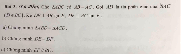 (3,0 điểm) Cho △ ABC có AB=AC. Gọi AD là tia phân giác của vector B
(D∈ BC). Kẻ DE⊥ AB tại E, DF⊥ AC tại F. 
a) Chứng minh △ ABD=△ ACD. 
b) Chứng minh DE=DF. 
c) Chứng minh EF//BC.