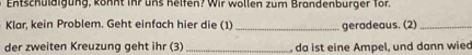 Entschuldigung, köhnt ihr uns helfen? Wir wollen zum Brandenburger Tör. 
Klar, kein Problem. Geht einfach hier die (1) _geradeaus. (2)_ 
der zweiten Kreuzung geht ihr (3) _, da ist eine Ampel, und dann wied