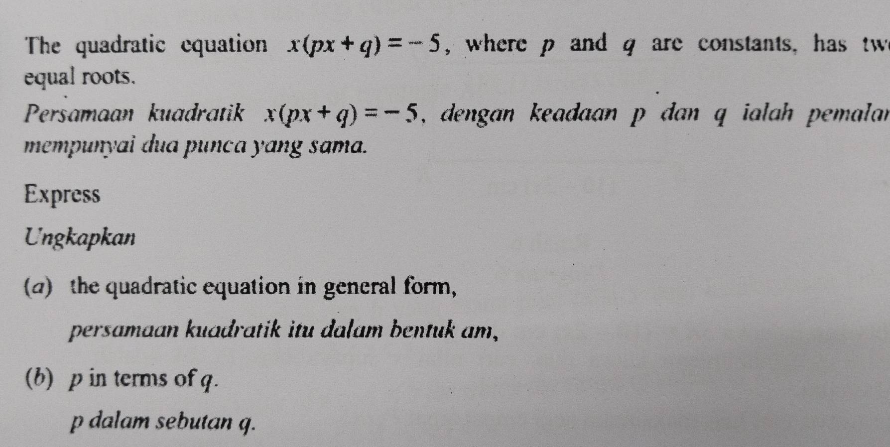 The quadratic cquation x(px+q)=-5 , where p and q are constants, has tw 
equal roots. 
Persamaan kuadratik x(px+q)=-5 , dengan keadaan p dan q ialah pemalan 
mempunyai dua punca yang sama. 
Express 
Ungkapkan 
(2) the quadratic equation in general form, 
persamaan kuadratik itu dalam bentuk am, 
(b) p in terms of q. 
p dalam sebutan q.