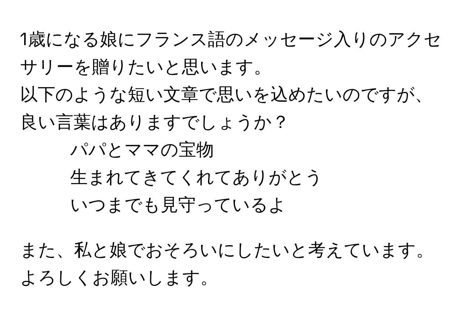 1歳になる娘にフランス語のメッセージ入りのアクセサリーを贈りたいと思います。  
以下のような短い文章で思いを込めたいのですが、良い言葉はありますでしょうか？  
- パパとママの宝物  
- 生まれてきてくれてありがとう  
- いつまでも見守っているよ  

また、私と娘でおそろいにしたいと考えています。よろしくお願いします。