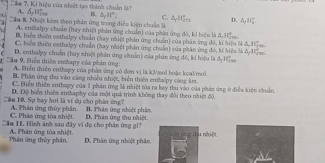 Kí hiệu của nhiệt tạo thành chuẩn là?
A.
xi △ _fH_(298)^o
B. △ _fH^o
C. △ _fH_(273)^o
D. △ _fH_1^(o.
Câu 8. Nhiệt kèm theo phản ứng trong điều kiện chuẩn là
há A. enthalpy chuẩn (hay nhiệt phản ứng chuẩn) của phản ứng đó, kí hiệu là △ _r)H_(298)^o :
B. biến thiên enthalpy chuẩn (hay nhiệt phản ứng chuẩn) của phản ứng đó, kí hiệu là △ _rH_2^(o 8;
C. biến thiên enthalpy chuẩn (hay nhiệt phản ứng chuẩn) của phản ứng đó, kí hiệu là △ _f)H_(298)^o
( D. enthalpy chuẩn (hay nhiệt phản ứng chuẩn) của phản ứng đó, kí hiệu là △ _fH_(298)^o.
* Câu 9. Biến thiên enthapy của phản ứng:
A. Biến thiên enthapy của phản ứng có đợn vị là kJ/mol hoặc kcal/mol.
B. Phản ứng thu vào càng nhiều nhiệt, biển thiên enthalpy càng âm.
C. Biến thiên enthapy của 1 phản ứng là nhiệt tỏa ra hay thu vào của phản ứng ở điều kiện chuẩn.
D. Độ biến thiên enthaphy của một quá trình không thay đổi theo nhiệt độ.
Câu 10. Sự bay hơi là ví dụ cho phản ứng?
A. Phản ứng thủy phân. B. Phản ứng nhiệt phân.
C. Phản ứng tỏa nhiệt. D. Phản ứng thu nhiệt.
Câu 11. Hình ảnh sau đây ví dụ cho phản ứng gì?
A. Phản ứng tỏa nhiệt. n  ứ ng thu nhiệt.
Phản ứng thủy phân. D. Phản ứng nhiệt phân.