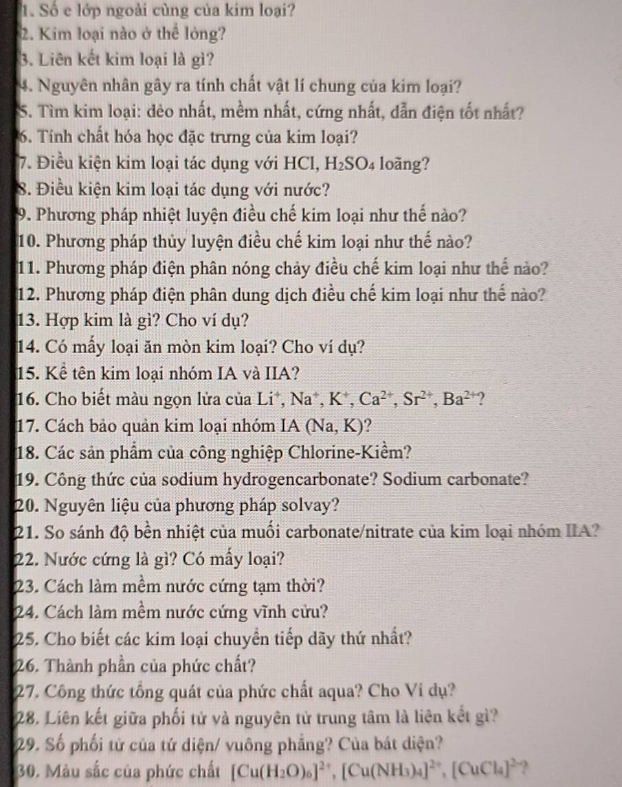 Số e lớp ngoài cùng của kim loại?
2. Kim loại nào ở thể lỏng?
3. Liên kết kim loại là gì?
4. Nguyên nhân gây ra tính chất vật lí chung của kim loại?
S. Tìm kim loại: dẻo nhất, mềm nhất, cứng nhất, dẫn điện tốt nhất?
6. Tính chất hóa học đặc trưng của kim loại?
7. Điều kiện kim loại tác dụng với HCl, H_2SO_4 loãng?
8. Điều kiện kim loại tác dụng với nước?
9. Phương pháp nhiệt luyện điều chế kim loại như thế nào?
10. Phương pháp thủy luyện điều chế kim loại như thế nào?
11. Phương pháp điện phân nóng chảy điều chế kim loại như thế nào?
12. Phương pháp điện phân dung dịch điều chế kim loại như thế nào?
13. Hợp kim là gì? Cho ví dụ?
14. Có mấy loại ăn mòn kim loại? Cho ví dụ?
15. Kể tên kim loại nhóm IA và IIA?
16. Cho biết màu ngọn lửa của Li*, Na^+,K^+,Ca^(2+),Sr^(2+),Ba^(2+) ?
17. Cách bảo quản kim loại nhóm IA(Na,K)
18. Các sản phẩm của công nghiệp Chlorine-Kiềm?
19. Công thức của sodium hydrogencarbonate? Sodium carbonate?
20. Nguyên liệu của phương pháp solvay?
21. So sánh độ bền nhiệt của muối carbonate/nitrate của kim loại nhóm IIA?
22. Nước cứng là gì? Có mấy loại?
23. Cách làm mềm nước cứng tạm thời?
24. Cách làm mềm nước cứng vĩnh cửu?
25. Cho biết các kim loại chuyển tiếp dãy thứ nhất?
26. Thành phần của phức chất?
27. Công thức tổng quát của phức chất aqua? Cho Ví dụ?
28. Liên kết giữa phối tử và nguyên tử trung tâm là liên kết gì?
29. Số phối tử của tứ diện/ vuông phẳng? Của bát diện?
30. Màu sắc của phức chất [Cu(H_2O)_6]^2+,[Cu(NH_3)_4]^2+,[CuCl_4]^2- ?