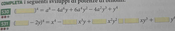 COMPLETA i seguenti sviluppi di potenze dl biom. 
530 (□ )^4=a^8-4a^6y+6a^4y^2-4a^2y^3+y^4
531 (□ -2y)^4=x^4-□ x^3y+□ x^2y^2□ □ xy^3+□ y^4