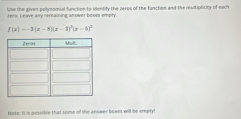 Use the given polynomial function to identify the zeros of the function and the multiplicity of each 
zero. Leave any remaining answer boxes empty.
f(x)=-3(x-8)(x-3)^2(x-5)^3
Note: It is possible that some of the answer boxes will be empty!