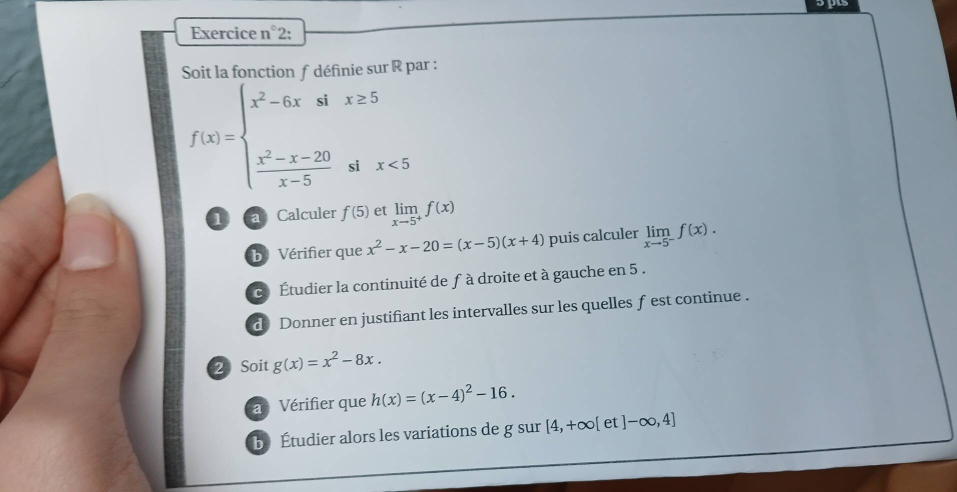 Exercice n°2: 
Soit la fonction f définie sur R par :
f(x)=beginarrayl x^2-6xsix≥ 5  (x^2-x-20)/x-5 six<5endarray.
1 ca Calculer f(5) et limlimits _xto 5^+f(x)
b Vérifier que x^2-x-20=(x-5)(x+4) puis calculer limlimits _xto 5^-f(x). 
c Étudier la continuité de f à droite et à gauche en 5. 
d Donner en justifiant les intervalles sur les quelles f est continue . 
2 Soit g(x)=x^2-8x. 
a Vérifier que h(x)=(x-4)^2-16. 
b. Étudier alors les variations de g sur [4,+∈fty [et]-∈fty ,4]