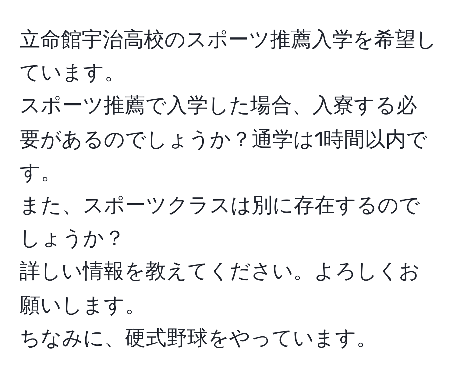 立命館宇治高校のスポーツ推薦入学を希望しています。  
スポーツ推薦で入学した場合、入寮する必要があるのでしょうか？通学は1時間以内です。  
また、スポーツクラスは別に存在するのでしょうか？  
詳しい情報を教えてください。よろしくお願いします。  
ちなみに、硬式野球をやっています。