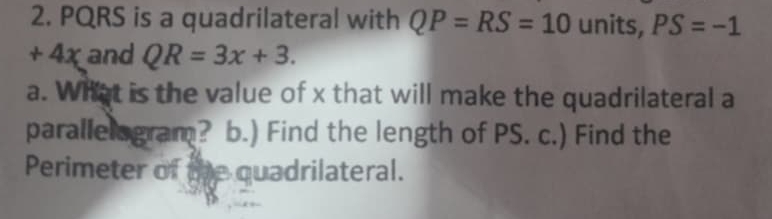 PQRS is a quadrilateral with QP=RS=10 units, PS=-1
+ 4x and QR=3x+3. 
a. What is the value of x that will make the quadrilateral a 
parallelogram？ b.) Find the length of PS. c.) Find the 
Perimeter of the quadrilateral.