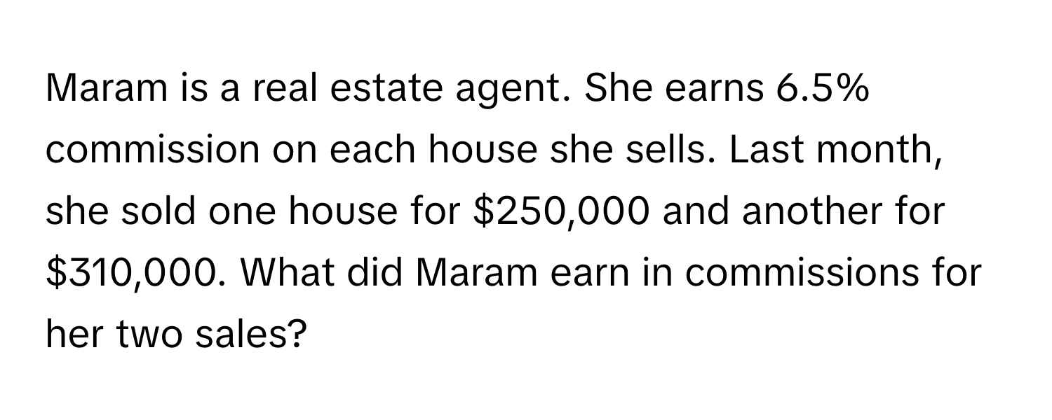 Maram is a real estate agent. She earns 6.5% commission on each house she sells. Last month, she sold one house for $250,000 and another for $310,000. What did Maram earn in commissions for her two sales?