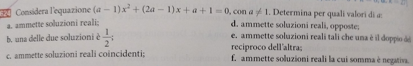 ∠ K=27
624 Considera l'equazione (a-1)x^2+(2a-1)x+a+1=0 , con a!= 1. Determina per quali valori di a:
a. ammette soluzioni reali; d. ammette soluzioni reali, opposte;
b. una delle due soluzioni è  1/2 ; e. ammette soluzioni reali tali che una è il doppio de
reciproco dell'altra;
c. ammette soluzioni reali coincidenti; f. ammette soluzioni reali la cui somma è negativa.