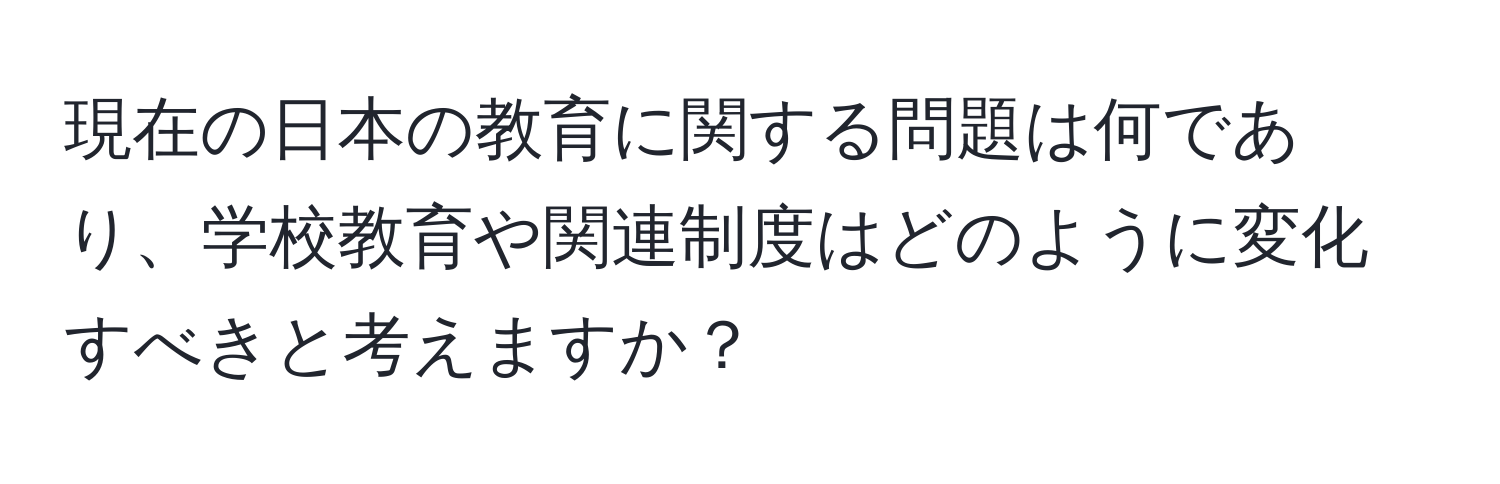 現在の日本の教育に関する問題は何であり、学校教育や関連制度はどのように変化すべきと考えますか？