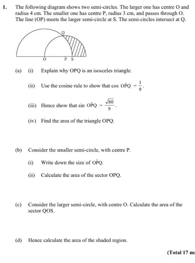 The following diagram shows two semi-circles. The larger one has centre O and 
radius 4 cm. The smaller one has centre P, radius 3 cm, and passes through O. 
The line (OP) meets the larger semi-circle at S. The semi-circles intersect at Q. 
(a) (i) Explain why OPQ is an isosceles triangle. 
(ii) Use the cosine rule to show that cos Ohat PQ= 1/9 . 
(iii) Hence show that sin Ohat PQ= sqrt(80)/9 . 
(iv) Find the area of the triangle OPQ. 
(b) Consider the smaller semi-circle, with centre P. 
(i) Write down the size of OPQ. 
(ii) Calculate the area of the sector OPQ. 
(c) Consider the larger semi-circle, with centre O. Calculate the area of the 
sector QOS. 
(d) Hence calculate the area of the shaded region. 
(Total 17 m :