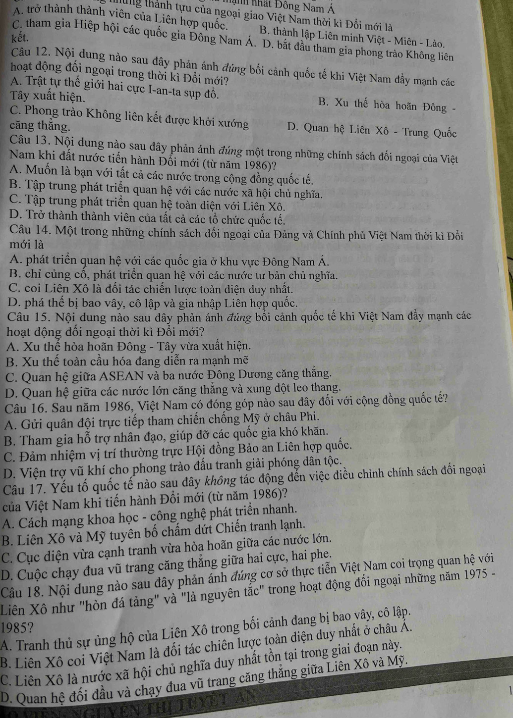 nành nhất Đông Nam Á
Iung thành tựu của ngoại giao Việt Nam thời kì Đổi mới là
A. trở thành thành viên của Liên hợp quốc. B. thành lập Liên minh Việt - Miên - Lào.
kết.
C. tham gia Hiệp hội các quốc gia Đông Nam Á. D. bắt đầu tham gia phong trào Không liên
Câu 12. Nội dung nào sau đây phản ánh đúng bối cảnh quốc tế khi Việt Nam đầy mạnh các
hoạt động đối ngoại trong thời kì Đổi mới?
A. Trật tự thế giới hai cực I-an-ta sụp đổ. B. Xu thế hòa hoãn Đông -
Tây xuất hiện.
C. Phong trào Không liên kết được khởi xướng D. Quan hệ Liên Xô - Trung Quốc
căng thắng.
Câu 13. Nội dung nào sau đây phản ánh đúng một trong những chính sách đối ngoại của Việt
Nam khi đất nước tiến hành Đổi mới (từ năm 1986)?
A. Muốn là bạn với tất cả các nước trong cộng đồng quốc tế.
B. Tập trung phát triển quan hệ với các nước xã hội chủ nghĩa.
C. Tập trung phát triển quan hệ toàn diện với Liên Xô.
D. Trở thành thành viên của tất cả các tổ chức quốc tế.
Câu 14. Một trong những chính sách đối ngoại của Đảng và Chính phủ Việt Nam thời kì Đổi
mới là
A. phát triển quan hệ với các quốc gia ở khu vực Đông Nam Á.
B. chỉ củng cổ, phát triển quan hệ với các nước tư bản chủ nghĩa.
C. coi Liên Xô là đối tác chiến lược toàn diện duy nhất.
D. phá thế bị bao vây, cô lập và gia nhập Liên hợp quốc.
Câu 15. Nội dung nào sau đây phản ánh đúng bối cảnh quốc tế khi Việt Nam đẩy mạnh các
hoạt động đối ngoại thời kì Đổi mới?
A. Xu thế hòa hoãn Đông - Tây vừa xuất hiện.
B. Xu thế toàn cầu hóa đang diễn ra mạnh mẽ
C. Quan hệ giữa ASEAN và ba nước Đông Dương căng thắng.
D. Quan hệ giữa các nước lớn căng thẳng và xung đột leo thang.
Câu 16. Sau năm 1986, Việt Nam có đóng góp nào sau đây đối với cộng đồng quốc tế?
A. Gửi quân đội trực tiếp tham chiến chống Mỹ ở châu Phi.
B. Tham gia hỗ trợ nhân đạo, giúp đỡ các quốc gia khó khăn.
C. Đảm nhiệm vị trí thường trực Hội đồng Bảo an Liên hợp quốc.
D. Viện trợ vũ khí cho phong trào đấu tranh giải phóng dân tộc.
Câu 17. Yếu tố quốc tế nào sau đây không tác động đến việc điều chỉnh chính sách đối ngoại
của Việt Nam khi tiến hành Đổi mới (từ năm 1986)?
A. Cách mạng khoa học - công nghệ phát triển nhanh.
B. Liên Xô và Mỹ tuyên bố chấm dứt Chiến tranh lạnh.
C. Cục diện vừa cạnh tranh vừa hòa hoãn giữa các nước lớn.
D. Cuộc chạy đua vũ trang căng thắng giữa hai cực, hai phe.
Câu 18. Nội dung nào sau đây phản ánh đúng cơ sở thực tiễn Việt Nam coi trọng quan hệ với
Liên Xô như "hòn đá tảng" và "là nguyên tắc" trong hoạt động đối ngoại những năm 1975 -
1985?
A. Tranh thủ sự ủng hộ của Liên Xô trong bối cảnh đang bị bao vây, cô lập.
B. Liên Xô coi Việt Nam là đối tác chiên lược toàn diện duy nhất ở châu Á.
C. Liên Xô là nước xã hội chủ nghĩa duy nhất tồn tại trong giai đoạn này.
D. Quan hệ đối đầu và chạy đua vũ trang căng thắng giữa Liên Xô và Mỹ.
1