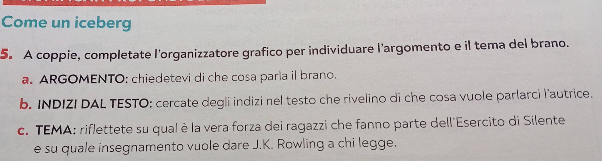 Come un iceberg 
5. A coppie, completate l’organizzatore grafico per individuare l’argomento e il tema del brano. 
a. ARGOMENTO: chiedetevi di che cosa parla il brano. 
b. INDIZI DAL TESTO: cercate degli indizi nel testo che rivelino di che cosa vuole parlarci l’autrice. 
c. TEMA: riflettete su qual è la vera forza dei ragazzi che fanno parte dell'Esercito di Silente 
e su quale insegnamento vuole dare J.K. Rowling a chi legge.