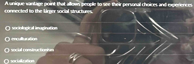 A unique vantage point that allows people to see their personal choices and experiences
connected to the lirger social structures.
sociological imagination
enculturation
social constructionism
socialization