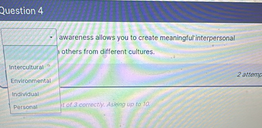 awareness allows you to create meaningful interpersonal
others from different cultures.
Intercultural
2 attemp
Environmental
Individual
Personal it of 3 correctly. Asking up to 10.