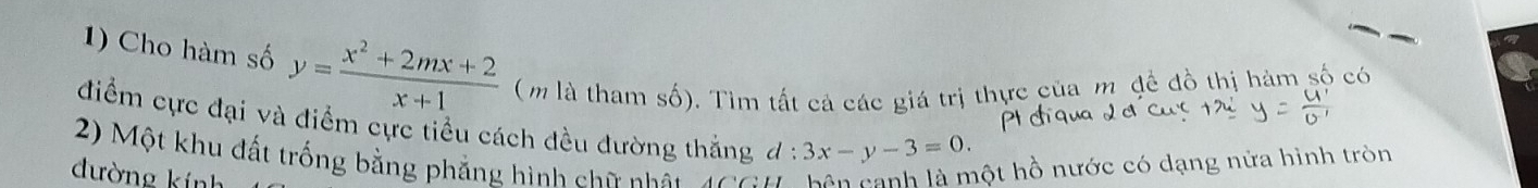 Cho hàm số y= (x^2+2mx+2)/x+1  (m là tham số). Tìm tất cả các giá trị thực của m đề đồ thị hàm số có
điểm cực đại và điểm cực tiểu cách đều đường thắng
2) Một khu đất trống bằng phẳng hình chữ nhật 100 d:3x-y-3=0. 
đường kính
hột hồ nước có dạng nửa hình tròn