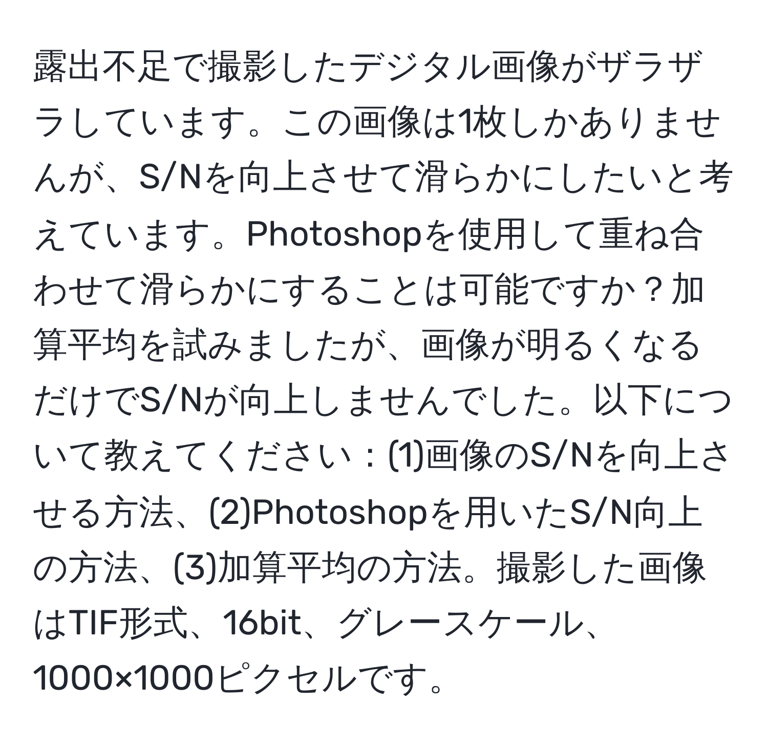 露出不足で撮影したデジタル画像がザラザラしています。この画像は1枚しかありませんが、S/Nを向上させて滑らかにしたいと考えています。Photoshopを使用して重ね合わせて滑らかにすることは可能ですか？加算平均を試みましたが、画像が明るくなるだけでS/Nが向上しませんでした。以下について教えてください：(1)画像のS/Nを向上させる方法、(2)Photoshopを用いたS/N向上の方法、(3)加算平均の方法。撮影した画像はTIF形式、16bit、グレースケール、1000×1000ピクセルです。