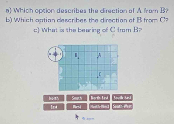 Which option describes the direction of A from B?
b) Which option describes the direction of B from C?
c) What is the bearing of C from B?
North South North-East South-East
East West North-West South-Wes
Q zorm