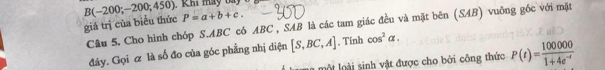 giá trị của biểu thức B(-200;-200;450) P=a+b+c. 
Câu 5. Cho hình chóp S. ABC có ABC , SAB là các tam giác đều và mặt bên (SAB) vuông góc với mặt 
đáy. Gọi & là số đo của góc phẳng nhị diện [S,BC,A]. Tính cos^2alpha. 
lm một loài sinh vật được cho bởi công thức P(t)= 100000/1+4e^(-t) 