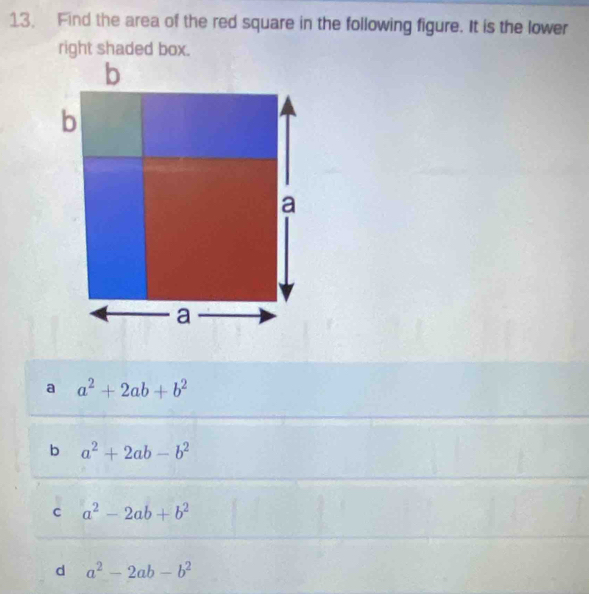 Find the area of the red square in the following figure. It is the lower
right shaded box.
a a^2+2ab+b^2
b a^2+2ab-b^2
c a^2-2ab+b^2
d a^2-2ab-b^2