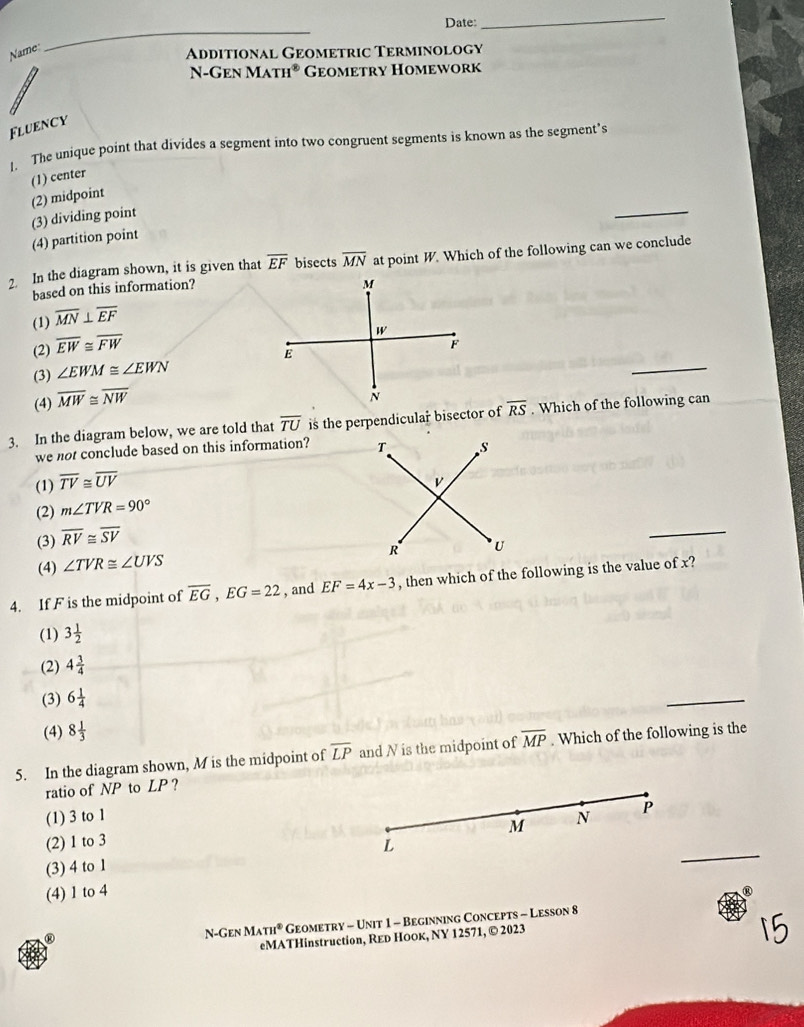 Date:
_
Name
_
Additional Geometric Terminology
N-Gen MATH^(otimes) Geometry Homework
Fluency
1. The unique point that divides a segment into two congruent segments is known as the segment’s
(1) center
(2) midpoint
(3) dividing point
(4) partition point
2. In the diagram shown, it is given that overline EF bisects overline MN at point W. Which of the following can we conclude
based on this information?
(1) overline MN⊥ overline EF
(2) overline EW≌ overline FW
_
(3) ∠ EWM≌ ∠ EWN
(4) overline MW≌ overline NW
3. In the diagram below, we are told that overline TU is the perpendicular bisector of overline RS. Which of the following can
we not conclude based on this information?
(1) overline TV≌ overline UV
(2) m∠ TVR=90°
(3) overline RV≌ overline SV
(4) ∠ TVR≌ ∠ UVS
4. If F is the midpoint of overline EG, EG=22 , and EF=4x-3 , then which of the following is the value of x?
(1) 3 1/2 
(2) 4 3/4 
(3) 6 1/4 
_
(4) 8 1/3 
5. In the diagram shown, M is the midpoint of overline LP and N is the midpoint of overline MP. Which of the following is the
ratio of NP to LP?
(1) 3 to 1 N
M
(2) 1 to 3 P
L
(3) 4 to 1
_
(4) 1 to 4
R
N-Gen .MATH° Geometry - Unit 1 - Beginning Concepts - Lesson 8
eMATHinstruction, Reь Ноок, NY 12571, © 2023