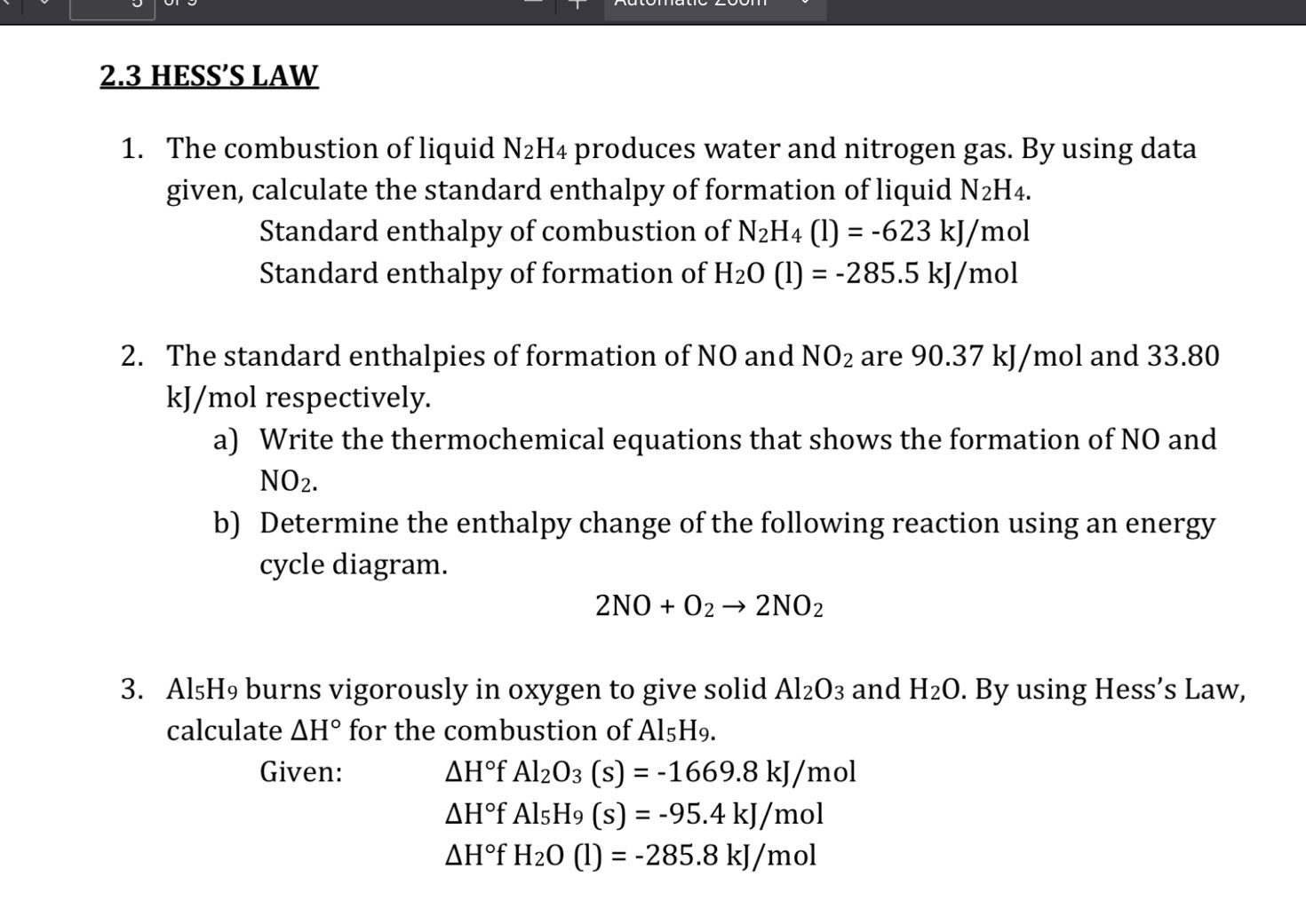 2.3 HESS’S LAW 
1. The combustion of liquid N_2H_4 produces water and nitrogen gas. By using data 
given, calculate the standard enthalpy of formation of liquid N_2H_4. 
Standard enthalpy of combustion of N_2H_4(l)=-623kJ/mol
Standard enthalpy of formation of H_2O(l)=-285.5kJ/mol
2. The standard enthalpies of formation of NO and NO_2 are 90.37 kJ/mol and 33.80
kJ/mol respectively. 
a) Write the thermochemical equations that shows the formation of NO and
NO_2. 
b) Determine the enthalpy change of the following reaction using an energy 
cycle diagram.
2NO+O_2to 2NO_2
3. Al₅H₉ burns vigorously in oxygen to give solid Al_2O_3 and H_2O. By using Hess’s Law, 
calculate △ H° for the combustion of Al₅H₉. 
Given: △ H°fAl_2O_3(s)=-1669.8kJ/mol
△ H°fAl_5H_9(s)=-95.4kJ/mol
△ H°f H_2O(l)=-285.8kJ/mol