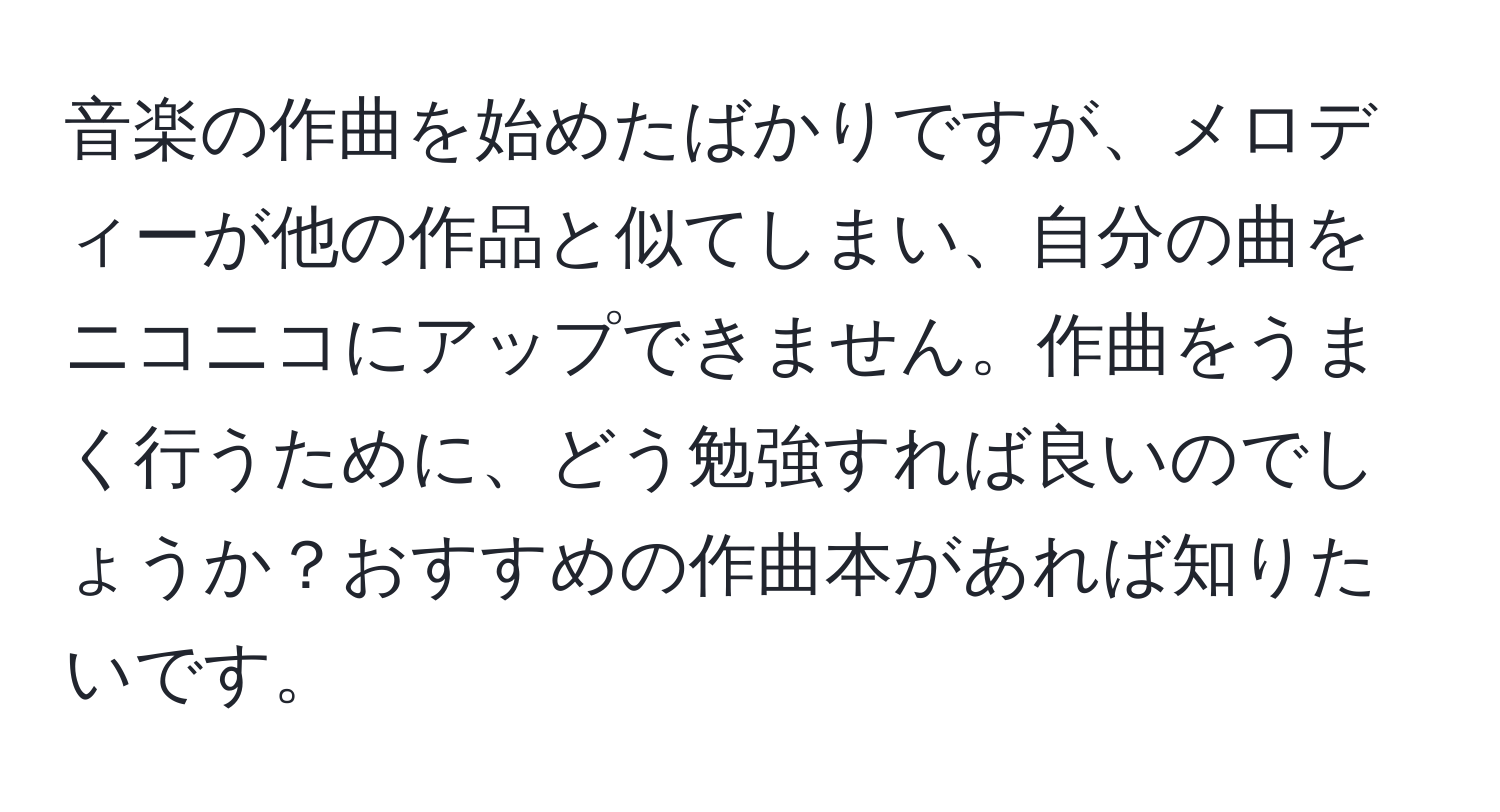 音楽の作曲を始めたばかりですが、メロディーが他の作品と似てしまい、自分の曲をニコニコにアップできません。作曲をうまく行うために、どう勉強すれば良いのでしょうか？おすすめの作曲本があれば知りたいです。