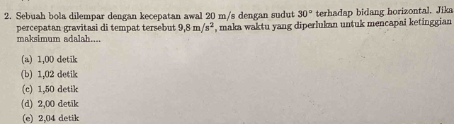 Sebuah bola dilempar dengan kecepatan awal 20 m/s dengan sudut 30° terhadap bidang horizontal. Jika
percepatan gravitasi di tempat tersebut 9,8m/s^2 , maka waktu yang diperlukan untuk mencapai ketinggian
maksimum adalah....
(a) 1,00 detik
(b) 1,02 detik
(c) 1,50 detik
(d) 2,00 detik
(e) 2,04 detik