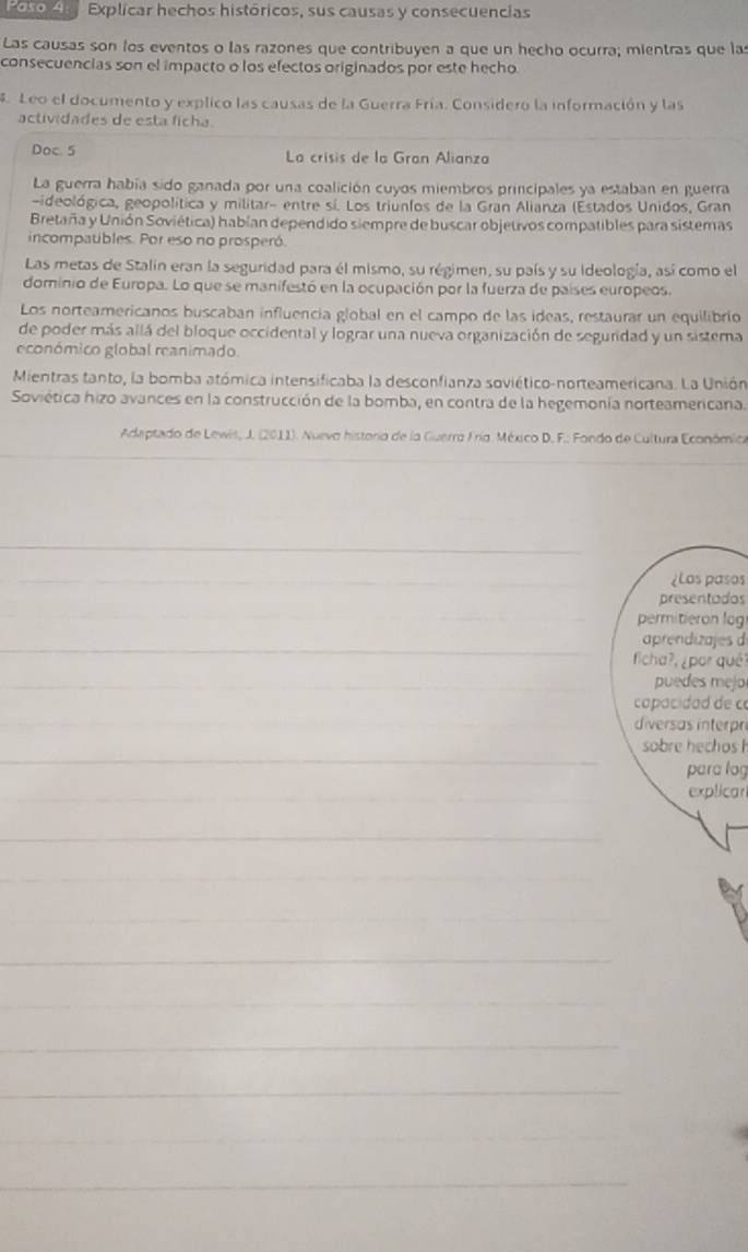 Paso A Explicar hechos históricos, sus causas y consecuencias
Las causas son los eventos o las razones que contribuyen a que un hecho ocurra; mientras que las
consecuencias son el impacto o los efectos originados por este hecho.
. Leo el documento y explico las causas de la Guerra Fría. Considero la información y las
actividades de esta ficha.
_
Doc. 5  La crísis de la Gran Alianza
La guerra había sido ganada por una coalición cuyos miembros principales ya estaban en guerra
-ideológica, geopolítica y militar- entre sí. Los triunfos de la Gran Alianza (Estados Unidos, Gran
Bretaña y Unión Soviética) habían dependido siempre de buscar objetivos compatibles para sistemas
incompatbles. Por eso no prosperó.
Las metas de Stalin eran la seguridad para él mismo, su régimen, su país y su ideología, así como el
dominio de Europa. Lo que se manifestó en la ocupación por la fuerza de países europeos.
Los norteamericanos buscaban influencia global en el campo de las ideas, restaurar un equilibrio
de poder más allá del bloque occidental y lograr una nueva organización de seguridad y un sistema
económico global reanimado.
Mientras tanto, la bomba atómica intensificaba la desconfianza soviético-norteamericana. La Unión
Soviética hizo avances en la construcción de la bomba, en contra de la hegemonía norteamericana.
Adaptado de Lewis, J. (2011). Nuevo historio de la Guerro Frío. México D. F.: Fondo de Cultura Económica
_
_
_
¿Los pasos
presentados
_
_permitieron log
_
aprendizajes d
ficha?, ¿por qué?
_puedes mejor
_
capacidad de c
_
diversas interpr
_
sobre hechos h
para log
_
explicar
_
_
_
_
_
_
_
_
_