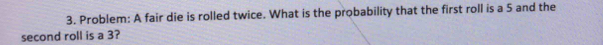 Problem: A fair die is rolled twice. What is the probability that the first roll is a 5 and the 
second roll is a 3?